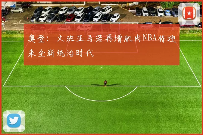 奥登：文班亚马若再增肌肉NBA将迎来全新统治时代