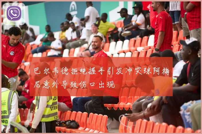 巴尔韦德拒绝握手引发冲突琼阿梅尼意外导致伤口出现