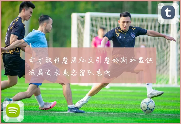 奇才欲借詹眉私交引詹姆斯加盟但浓眉尚未表态留队意向