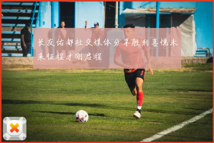 长友佑都社交媒体分享胜利喜悦未来征程才刚启程