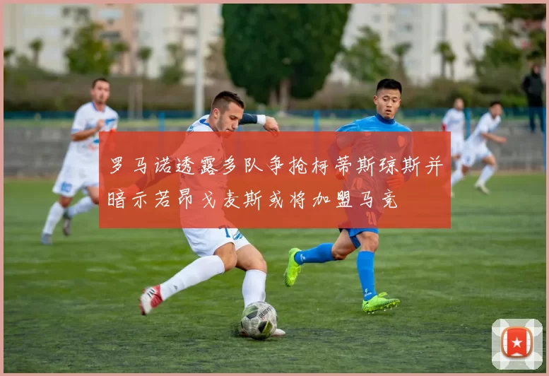 罗马诺透露多队争抢柯蒂斯琼斯并暗示若昂戈麦斯或将加盟马竞