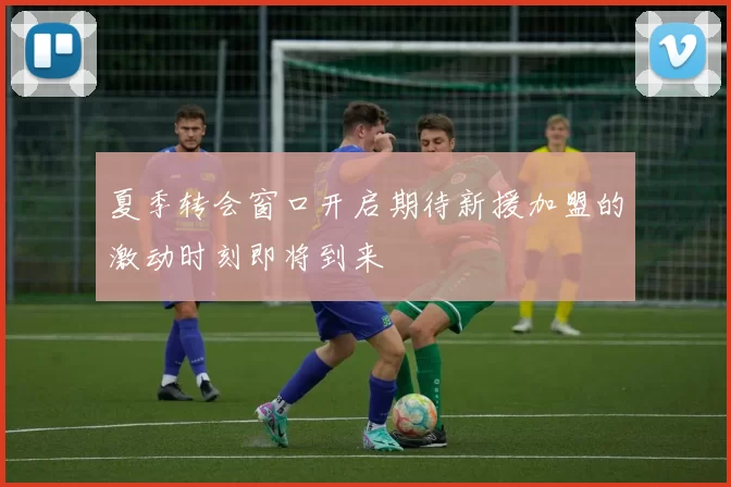 夏季转会窗口开启期待新援加盟的激动时刻即将到来