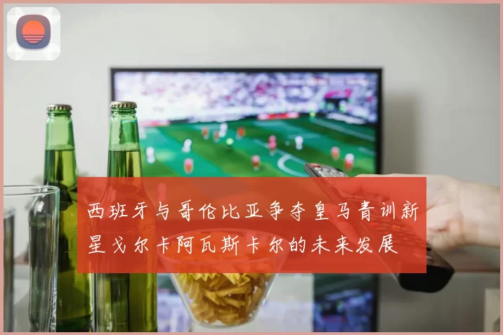 西班牙与哥伦比亚争夺皇马青训新星戈尔卡阿瓦斯卡尔的未来发展