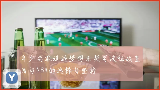 年少离家追逐梦想东契奇谈征战皇马与NBA的选择与坚持