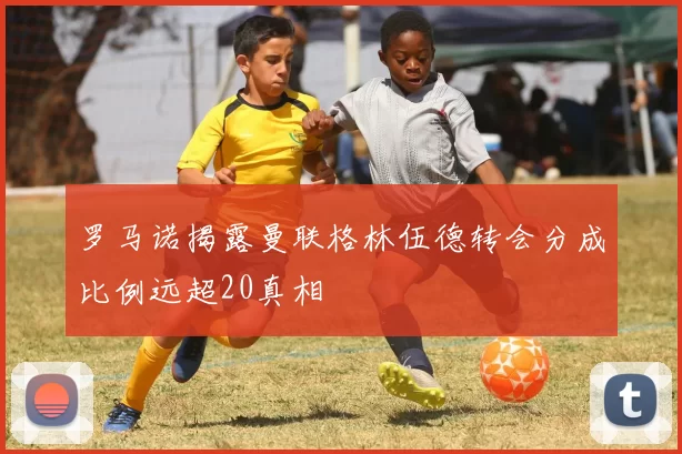 罗马诺揭露曼联格林伍德转会分成比例远超20真相