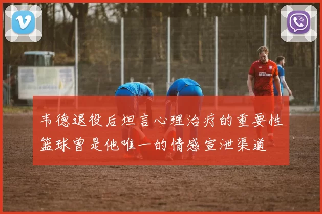 韦德退役后坦言心理治疗的重要性篮球曾是他唯一的情感宣泄渠道